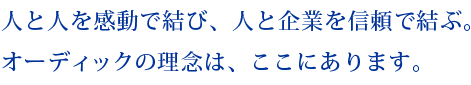 人と人を感動で結び、人と企業を信頼で結ぶ。 オーディックの理念は、ここにあります。