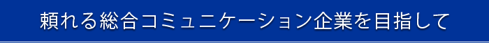 頼れる総合コミュニケーション企業を目指して