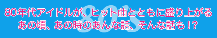 80年代アイドルが、ヒット曲とともに盛り上がる あの頃、あの時のあんな話、そんな話も！？