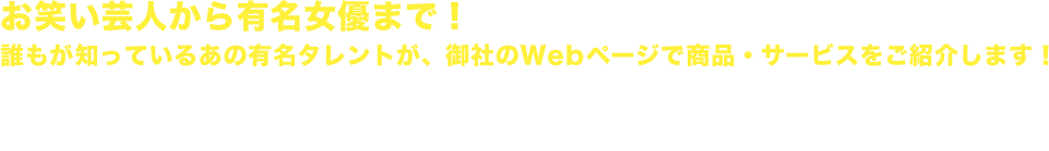 お笑い芸人から有名女優まで！誰もが知っているあの有名タレントが、御社のWebページで商品・サービスをご紹介します！